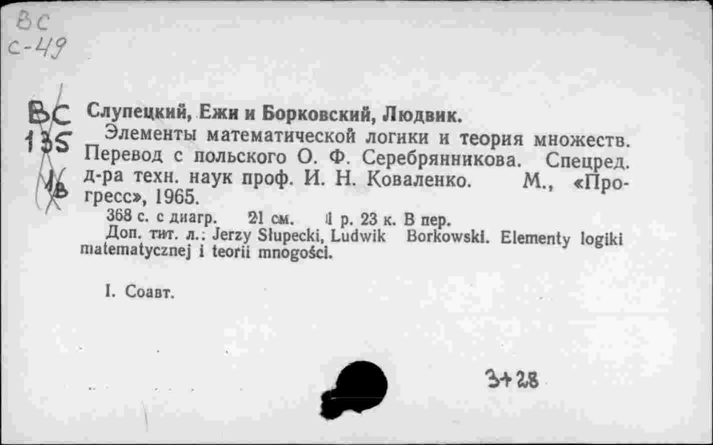 ﻿&с с-Ц?
С Слупецкий, Ежи и Борковский, Людвик.
g- Элементы математической логики и теория множеств. Перевод с польского О. Ф. Серебрянникова. Спецред. д-ра техн, наук проф. И. Н. Коваленко. М., «Про-ь гресс», 1965.
368 с. с диагр. 21 см. il р. 23 к. В пер.
Доп. тит. л.. Jerzy Slupecki, Ludwik Borkowski. Elementy logiki matematycznej i teorii mnogoici.
I. Соавт.
